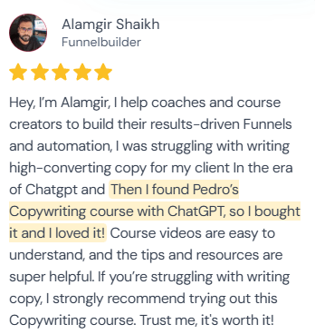 5-star review from Alamgir Shaikh, Funnelbuilder: “Hey, I'm Alamgir, I help coaches and course creators to build their results-driven Funnels and automation, I was struggling with writing high-converting copy for my client In the era of Chatgpt and Then I found Pedro's Copywriting course with ChatGPT, so I bought it and I loved it! Course videos are easy to understand, and the tips and resources are super helpful. If you're struggling with writing copy, I strongly recommend trying out this Copywriting course. Trust me, it's worth it!”