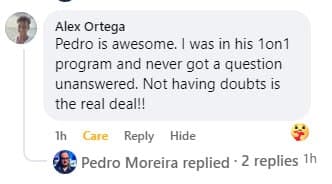 Facebook comment from Alex Ortega: “Pedro is awesome. I was in his 1on1 program and never got a question unanswered. Not having doubts is the real deal!!”