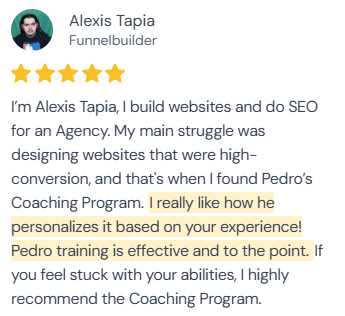 5-star review from Alexis Tapia, Funnelbuilder: “I'm Alexis Tapia, I build websites and do SEO for an Agency. My main struggle was designing websites that were high-conversion, and that's when I found Pedro's Coaching Program. I really like how he personalizes it based on your experience! Pedro training is effective and to the point. If you feel stuck with your abilities, I highly recommend the Coaching Program.”