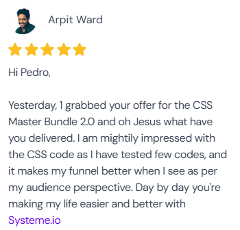 5-star review from Arpit Ward: “Hi Pedro, Yesterday, I grabbed your offer for the CSS Master Bundle 2.0 and oh Jesus what have you delivered. I am mightily impressed with the CSS code as I have tested few codes, and it makes my funnel better when I see as per my audience perspective. Day by day you're making my life easier and better with Systeme.io.”