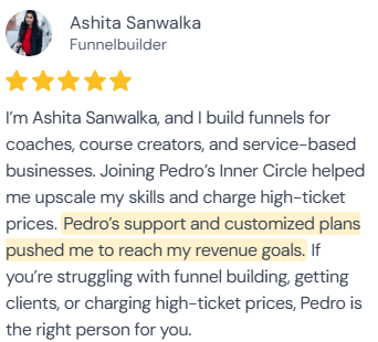 5-star review from Ashita Sanwalka, Funnelbuilder: “I'm Ashita Sanwalka, and I build funnels for coaches, course creators, and service-based businesses. Joining Pedro's Inner Circle helped me upscale my skills and charge high-ticket prices. Pedro's support and customized plans pushed me to reach my revenue goals. If you're struggling with funnel building, getting clients, or charging high-ticket prices, Pedro is the right person for you.”