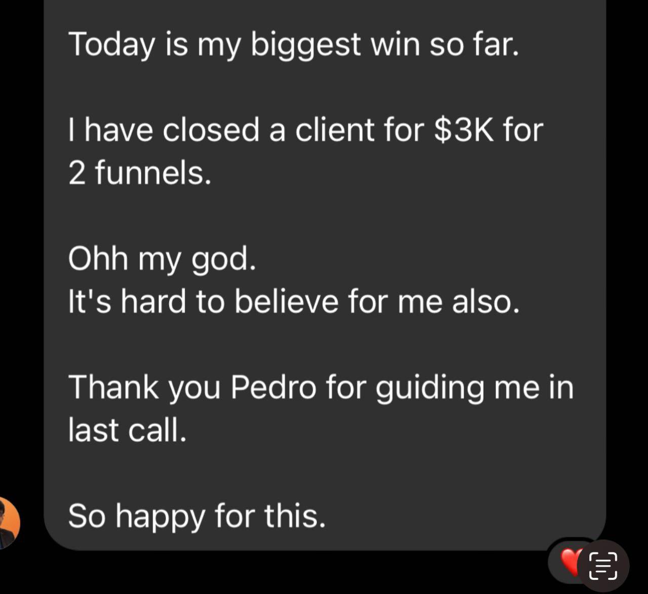 Messenger DM (student): “Today is my biggest win so far. I have closed a client for $3K for 2 funnels. Ohh my god. It's hard to believe for me also. Thank you Pedro for guiding me in last call. So happy for this.”