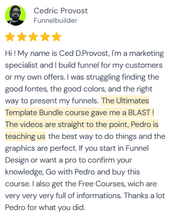 5-star review from Cedric Provost (Ced D.Provost), Funnelbuilder: “Hi! My name is Ced D.Provost, I'm a marketing specialist and I build funnel for my customers or my own offers. I was struggling finding the good fontes, the good colors, and the right way to present my funnels. The Ultimates Template Bundle course gave me a BLAST! The videos are straight to the point, Pedro is teaching us the best way to do things and the graphics are perfect. If you start in Funnel Design or want a pro to confirm your knowledge, Go with Pedro and buy this course. I also get the Free Courses, wich are very very very full of informations. Thanks a lot Pedro for what you did.”