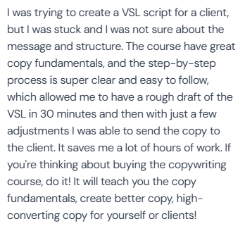 5-star review (author name not in screenshot) on Pedro's copywriting course: “I was trying to create a VSL script for a client, but I was stuck and I was not sure about the message and structure. The course have great copy fundamentals, and the step-by-step process is super clear and easy to follow, which allowed me to have a rough draft of the VSL in 30 minutes and then with just a few adjustments I was able to send the copy to the client. It saves me a lot of hours of work. If you're thinking about buying the copywriting course, do it! It will teach you the copy fundamentals, create better copy, high-converting copy for yourself or clients!”