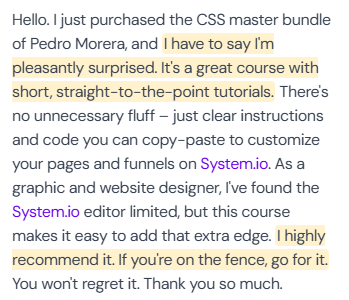 5-star review (author name not in screenshot): “Hello. I just purchased the CSS master bundle of Pedro Morera, and I have to say I'm pleasantly surprised. It's a great course with short, straight-to-the-point tutorials. There's no unnecessary fluff – just clear instructions and code you can copy-paste to customize your pages and funnels on System.io. As a graphic and website designer, I've found the System.io editor limited, but this course makes it easy to add that extra edge. I highly recommend it. If you're on the fence, go for it. You won't regret it. Thank you so much.”