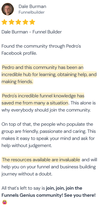 5-star review from Dale Burman, Funnelbuilder: “Found the community through Pedro's Facebook profile. Pedro and this community has been an incredible hub for learning, obtaining help, and making friends. Pedro's incredible funnel knowledge has saved me from many a situation. This alone is why everybody should join the community. On top of that, the people who populate the group are friendly, passionate and caring. This makes it easy to speak your mind and ask for help without judgement. The resources available are invaluable and will help you on your funnel and business building journey without a doubt. All that's left to say is join, join, join the Funnels Genius community! See you there! 😋”
