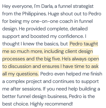 5-star review from Darla, funnel strategist from the Philippines: “Hey everyone, I'm Darla, a funnel strategist from the Philippines. Huge shout out to Pedro for being my one-on-one coach in funnel design. He provided complete, detailed support and boosted my confidence. I thought I knew the basics, but Pedro taught me so much more, including client design processes and the big five. He's always open to discussion and ensures I have time to ask all my questions. Pedro even helped me finish a complex project and continues to support me after sessions. If you need help building a better funnel design business, Pedro is the best choice. Highly recommend!”