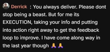 Comment from Derrick: “You always deliver. Please dont stop being a beast. But for me its EXECUTION, taking your info and putting into action right away to get the feedback loop to improve. I have come along way in the last year though 🙏🙏.”
