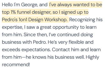5-star review from George: “Hello I'm George, and I've always wanted to be top 1% funnel designer, so I signed up to Pedro's 1on1 Design Workshop. Recognizing his expertise, I saw a great opportunity to learn from him. Since then, I've continued doing business with Pedro. He's very flexible and exceeds expectations. Contact him and learn from him—he knows his business well. Highly recommend!”