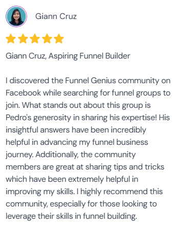 5-star review from Giann Cruz, Aspiring Funnel Builder: “I discovered the Funnel Genius community on Facebook while searching for funnel groups to join. What stands out about this group is Pedro's generosity in sharing his expertise! His insightful answers have been incredibly helpful in advancing my funnel business journey. Additionally, the community members are great at sharing tips and tricks which have been extremely helpful in improving my skills. I highly recommend this community, especially for those looking to leverage their skills in funnel building.”