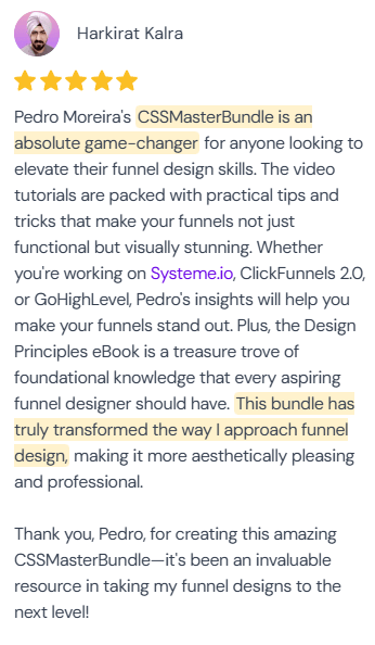 5-star review from Harkirat Kalra: “Pedro Moreira's CSSMasterBundle is an absolute game-changer for anyone looking to elevate their funnel design skills. The video tutorials are packed with practical tips and tricks that make your funnels not just functional but visually stunning. Whether you're working on Systeme.io, ClickFunnels 2.0, or GoHighLevel, Pedro's insights will help you make your funnels stand out. Plus, the Design Principles eBook is a treasure trove of foundational knowledge that every aspiring funnel designer should have. This bundle has truly transformed the way I approach funnel design, making it more aesthetically pleasing and professional. Thank you, Pedro, for creating this amazing CSSMasterBundle—it's been an invaluable resource in taking my funnel designs to the next level!”