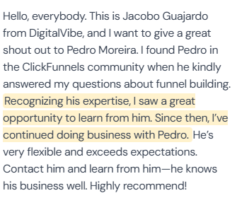 5-star review from Jacobo Guajardo, DigitalVibe: “Hello, everybody. This is Jacobo Guajardo from DigitalVibe, and I want to give a great shout out to Pedro Moreira. I found Pedro in the ClickFunnels community when he kindly answered my questions about funnel building. Recognizing his expertise, I saw a great opportunity to learn from him. Since then, I've continued doing business with Pedro. He's very flexible and exceeds expectations. Contact him and learn from him—he knows his business well. Highly recommend!”