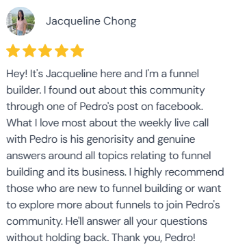 5-star review from Jacqueline Chong: “Hey! It's Jacqueline here and I'm a funnel builder. I found out about this community through one of Pedro's post on facebook. What I love most about the weekly live call with Pedro is his generosity and genuine answers around all topics relating to funnel building and its business. I highly recommend those who are new to funnel building or want to explore more about funnels to join Pedro's community. He'll answer all your questions without holding back. Thank you, Pedro!”