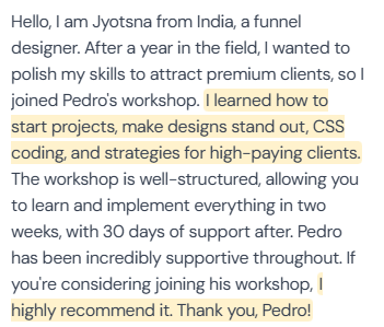 5-star review from Jyotsna, funnel designer from India: “Hello, I am Jyotsna from India, a funnel designer. After a year in the field, I wanted to polish my skills to attract premium clients, so I joined Pedro's workshop. I learned how to start projects, make designs stand out, CSS coding, and strategies for high-paying clients. The workshop is well-structured, allowing you to learn and implement everything in two weeks, with 30 days of support after. Pedro has been incredibly supportive throughout. If you're considering joining his workshop, I highly recommend it. Thank you, Pedro!”