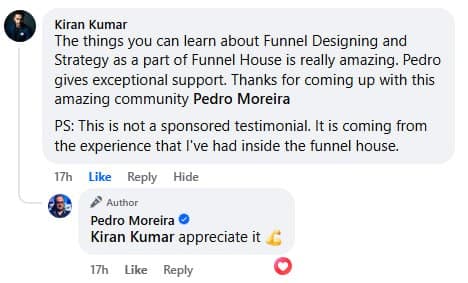 Facebook comment from Kiran Kumar: “The things you can learn about Funnel Designing and Strategy as a part of Funnel House is really amazing. Pedro gives exceptional support. Thanks for coming up with this amazing community Pedro Moreira. PS: This is not a sponsored testimonial. It is coming from the experience that I've had inside the funnel house.” Pedro replies: “Kiran Kumar appreciate it 💪.”