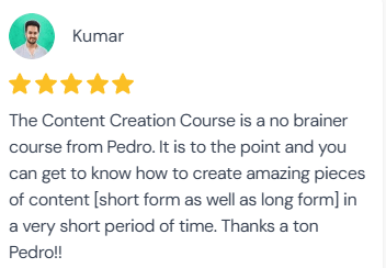 5-star review from Kumar: “The Content Creation Course is a no brainer course from Pedro. It is to the point and you can get to know how to create amazing pieces of content [short form as well as long form] in a very short period of time. Thanks a ton Pedro!!”