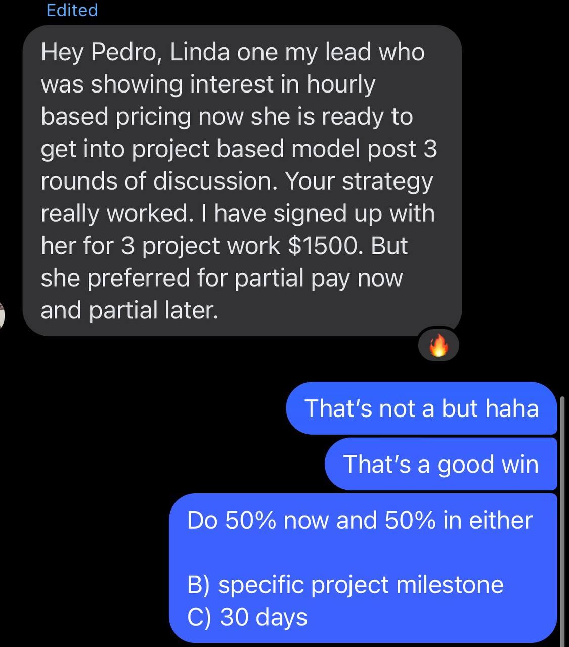 Messenger DM (student to Pedro): “Hey Pedro, Linda one my lead who was showing interest in hourly based pricing now she is ready to get into project based model post 3 rounds of discussion. Your strategy really worked. I have signed up with her for 3 project work $1500. But she preferred for partial pay now and partial later.” Pedro replies: “That's not a but haha / That's a good win / Do 50% now and 50% in either B) specific project milestone C) 30 days.”