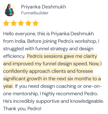 5-star review from Priyanka Deshmukh, Funnelbuilder: “Hello everyone, this is Priyanka Deshmukh from India. Before joining Pedro's workshop, I struggled with funnel strategy and design efficiency. Pedro's sessions gave me clarity and improved my funnel design speed. Now, I confidently approach clients and foresee significant growth in the next six months to a year. If you need design coaching or one-on-one mentorship, I highly recommend Pedro. He's incredibly supportive and knowledgeable. Thank you, Pedro!”