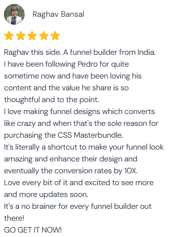5-star review from Raghav Bansal: “Raghav this side. A funnel builder from India. I have been following Pedro for quite sometime now and have been loving his content and the value he share is so thoughtful and to the point. I love making funnel designs which converts like crazy and when that's the sole reason for purchasing the CSS Masterbundle. It's literally a shortcut to make your funnel look amazing and enhance their design and eventually the conversion rates by 10X. Love every bit of it and excited to see more and more updates soon. It's a no brainer for every funnel builder out there! GO GET IT NOW!”