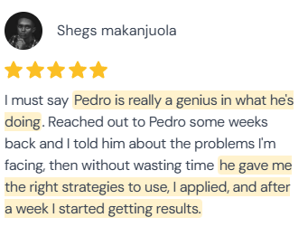 5-star review from Shegs Makanjuola: “I must say Pedro is really a genius in what he's doing. Reached out to Pedro some weeks back and I told him about the problems I'm facing, then without wasting time he gave me the right strategies to use, I applied, and after a week I started getting results.”