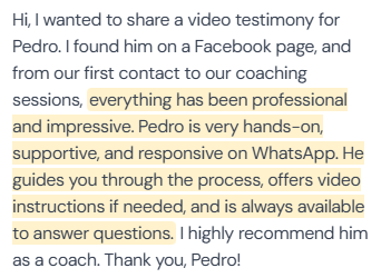 5-star written review (author name not in screenshot) about Pedro's coaching: “Hi, I wanted to share a video testimony for Pedro. I found him on a Facebook page, and from our first contact to our coaching sessions, everything has been professional and impressive. Pedro is very hands-on, supportive, and responsive on WhatsApp. He guides you through the process, offers video instructions if needed, and is always available to answer questions. I highly recommend him as a coach. Thank you, Pedro!”