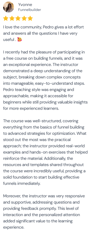 5-star review from Yvonne, Funnelbuilder: “I love the community, Pedro gives a lot effort and answers all the questions I have very useful. I recently had the pleasure of participating in a free course on building funnels, and it was an exceptional experience. The instructor demonstrated a deep understanding of the subject, breaking down complex concepts into manageable, easy-to-understand steps. Pedro teaching style was engaging and approachable, making it accessible for beginners while still providing valuable insights for more experienced learners. The course was well-structured, covering everything from the basics of funnel building to advanced strategies for optimization. What stood out the most was the practical approach; the instructor provided real-world examples and hands-on exercises that helped reinforce the material. Additionally, the resources and templates shared throughout the course were incredibly useful, providing a solid foundation to start building effective funnels immediately. Moreover, the instructor was very responsive and supportive, addressing questions and providing feedback promptly. This level of interaction and the personalized attention added significant value to the learning experience.”