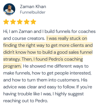 5-star review from Zaman Khan, Funnelbuilder: “Hi, I am Zaman and I build funnels for coaches and course creators. I was really stuck on finding the right way to get more clients and didn't know how to build a good sales funnel strategy. Then, I found Pedro's coaching program. He showed me different ways to make funnels, how to get people interested, and how to turn them into customers. His advice was clear and easy to follow. If you're having trouble like I was, I highly suggest reaching out to Pedro.”