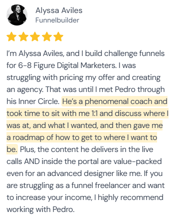 5-star review from Alyssa Aviles, Funnelbuilder: “I'm Alyssa Aviles, and I build challenge funnels for 6-8 Figure Digital Marketers. I was struggling with pricing my offer and creating an agency. That was until I met Pedro through his Inner Circle. He's a phenomenal coach and took time to sit with me 1:1 and discuss where I was at, and what I wanted, and then gave me a roadmap of how to get to where I want to be. Plus, the content he delivers in the live calls AND inside the portal are value-packed even for an advanced designer like me. If you are struggling as a funnel freelancer and want to increase your income, I highly recommend working with Pedro.”