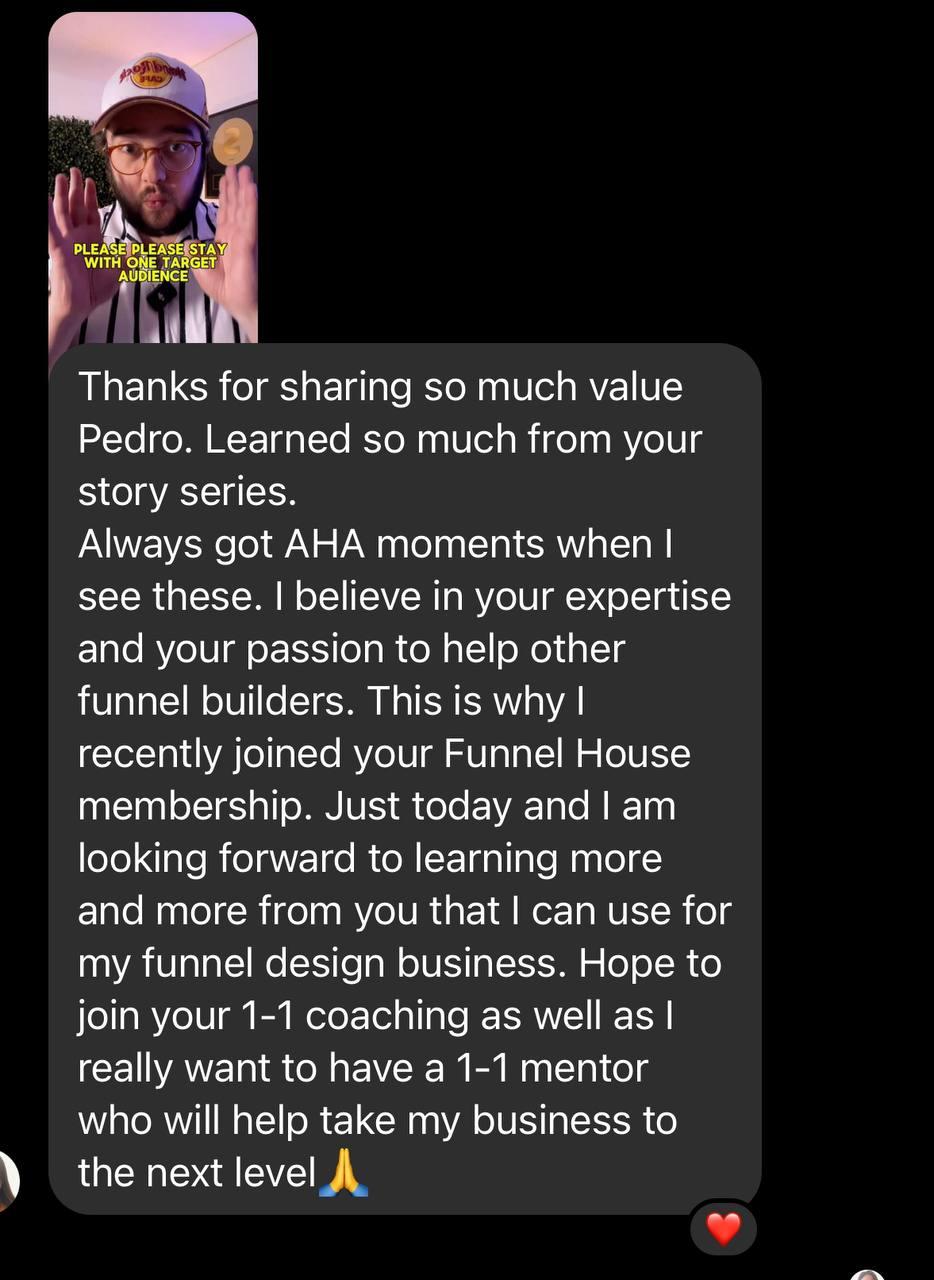 Messenger DM to Pedro: “Thanks for sharing so much value Pedro. Learned so much from your story series. Always got AHA moments when I see these. I believe in your expertise and your passion to help other funnel builders. This is why I recently joined your Funnel House membership. Just today and I am looking forward to learning more and more from you that I can use for my funnel design business. Hope to join your 1-1 coaching as well as I really want to have a 1-1 mentor who will help take my business to the next level 🙏.”