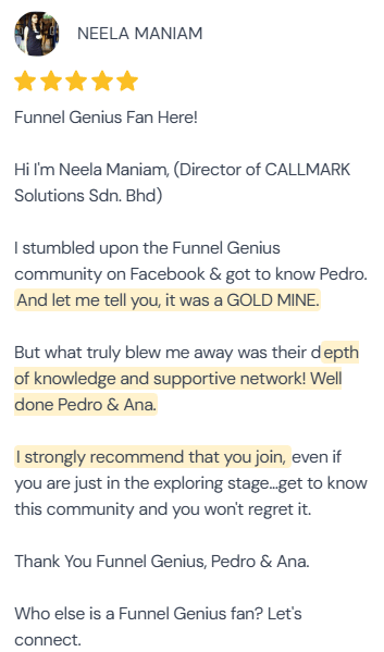5-star review from Neela Maniam, Director of CALLMARK Solutions Sdn. Bhd.: “Funnel Genius Fan Here! Hi I'm Neela Maniam, (Director of CALLMARK Solutions Sdn. Bhd.) I stumbled upon the Funnel Genius community on Facebook & got to know Pedro. And let me tell you, it was a GOLD MINE. But what truly blew me away was their depth of knowledge and supportive network! Well done Pedro & Ana. I strongly recommend that you join, even if you are just in the exploring stage…get to know this community and you won't regret it. Thank You Funnel Genius, Pedro & Ana. Who else is a Funnel Genius fan? Let's connect.”