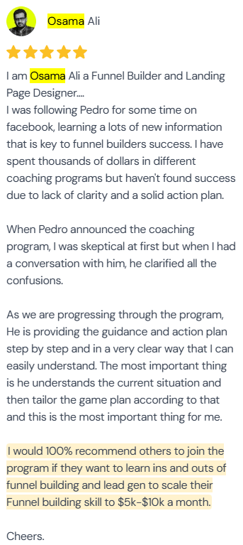 5-star review from Osama Ali, Funnel Builder and Landing Page Designer: “I was following Pedro for some time on facebook, learning a lots of new information that is key to funnel builders success. I have spent thousands of dollars in different coaching programs but haven't found success due to lack of clarity and a solid action plan. When Pedro announced the coaching program, I was skeptical at first but when I had a conversation with him, he clarified all the confusions. As we are progressing through the program, He is providing the guidance and action plan step by step and in a very clear way that I can easily understand. The most important thing is he understands the current situation and then tailor the game plan according to that and this is the most important thing for me. I would 100% recommend others to join the program if they want to learn ins and outs of funnel building and lead gen to scale their Funnel building skill to $5k-$10k a month. Cheers.”