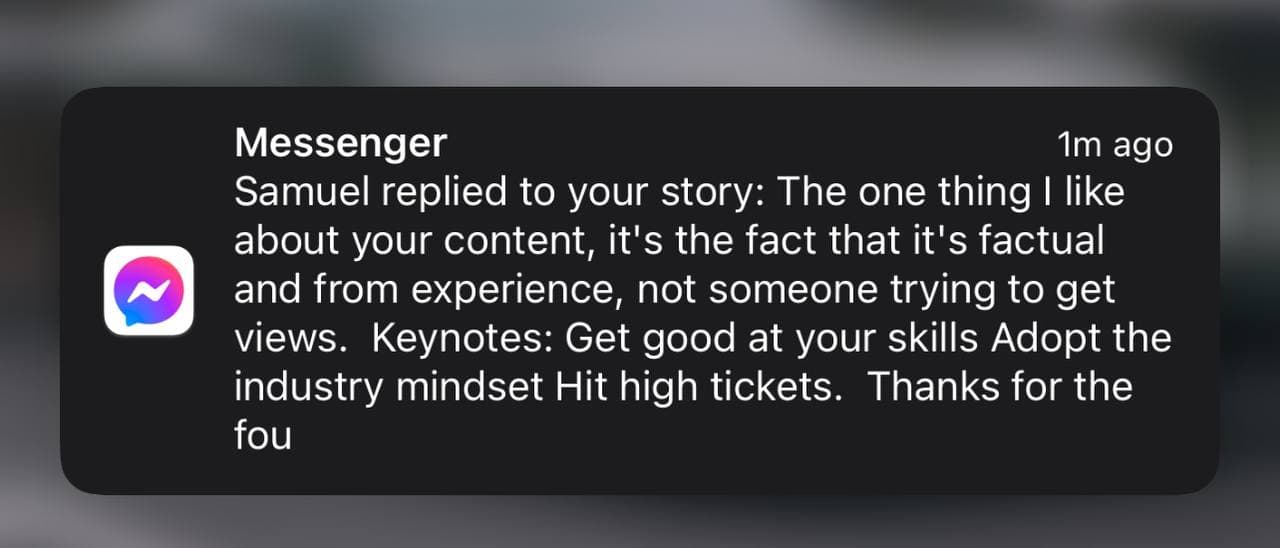 Messenger notification: Samuel replied to your story — “The one thing I like about your content, it’s the fact that it’s factual and from experience, not someone trying to get views. Keynotes: Get good at your skills, adopt the industry mindset, hit high tickets.”