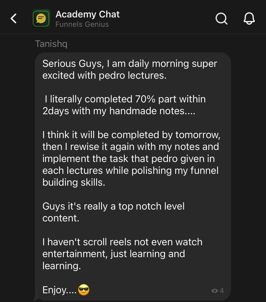 Funnels Genius Academy Chat — Tanishq: “Serious Guys, I am daily morning super excited with pedro lectures. I literally completed 70% part within 2days with my handmade notes…. I think it will be completed by tomorrow, then I rewise it again with my notes and implement the task that pedro given in each lectures while polishing my funnel building skills. Guys it's really a top notch level content. I haven't scroll reels not even watch entertainment, just learning and learning. Enjoy.... 😎.”